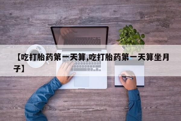 打胎药私人店购买微信【吃打胎药第一天算,吃打胎药第一天算坐月子】