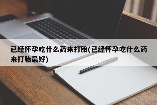 打胎药私人店购买微信已经怀孕吃什么药来打胎(已经怀孕吃什么药来打胎最好)
