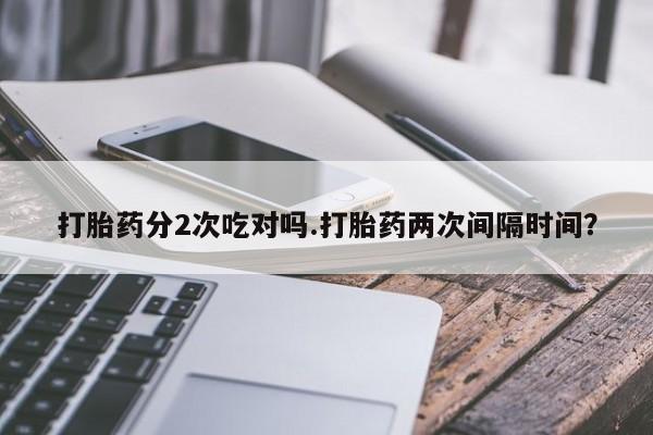 打胎药私人店购买微信打胎药分2次吃对吗.打胎药两次间隔时间？
