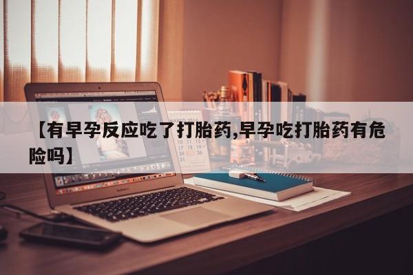打胎药私人店购买微信【有早孕反应吃了打胎药,早孕吃打胎药有危险吗】