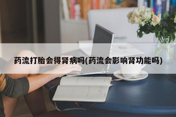 打胎药私人店购买微信药流打胎会得肾病吗(药流会影响肾功能吗)