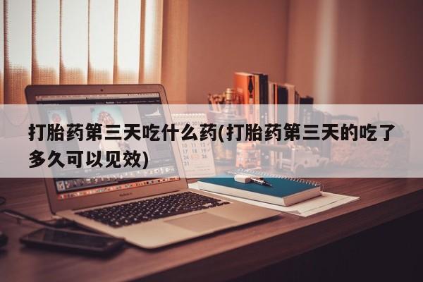 打胎药私人店购买微信打胎药第三天吃什么药(打胎药第三天的吃了多久可以见效)
