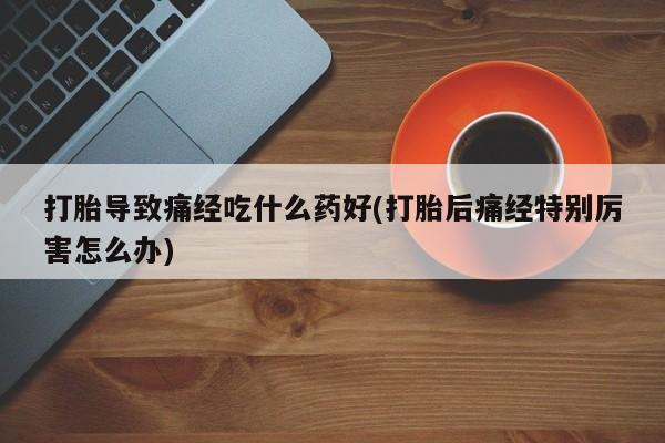 打胎药私人店购买微信打胎导致痛经吃什么药好(打胎后痛经特别厉害怎么办)
