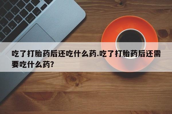 打胎药私人店购买微信吃了打胎药后还吃什么药.吃了打胎药后还需要吃什么药？