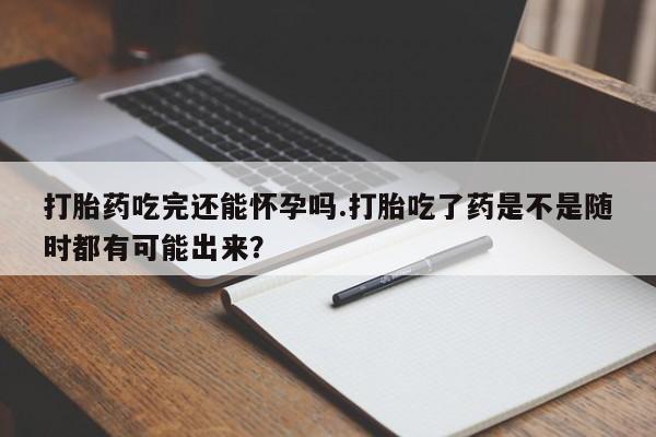 打胎药私人店购买微信打胎药吃完还能怀孕吗.打胎吃了药是不是随时都有可能出来？