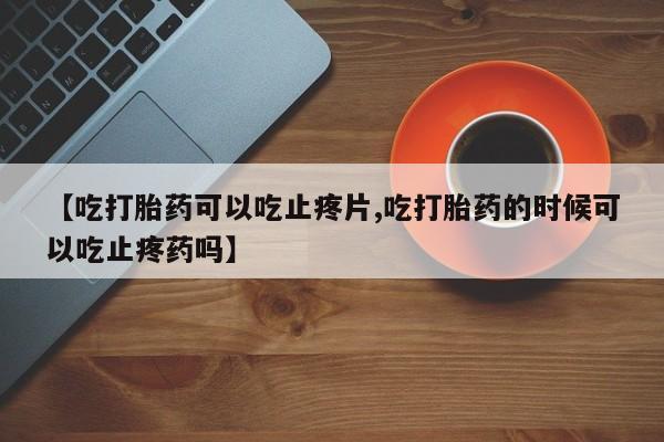打胎药私人店购买微信【吃打胎药可以吃止疼片,吃打胎药的时候可以吃止疼药吗】