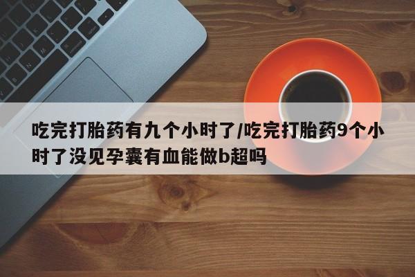 打胎药私人店购买微信吃完打胎药有九个小时了/吃完打胎药9个小时了没见孕囊有血能做b超吗