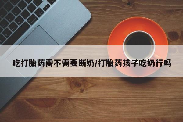 打胎药私人店购买微信吃打胎药需不需要断奶/打胎药孩子吃奶行吗