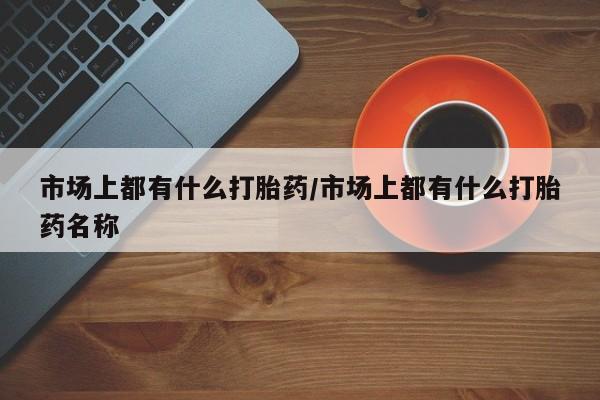 打胎药私人店购买微信市场上都有什么打胎药/市场上都有什么打胎药名称