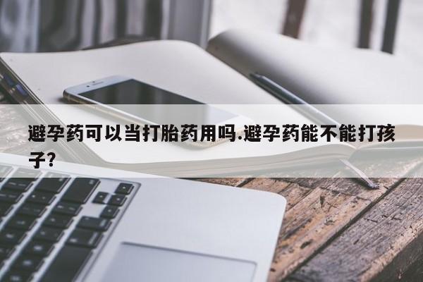 打胎药私人店购买微信避孕药可以当打胎药用吗.避孕药能不能打孩子？