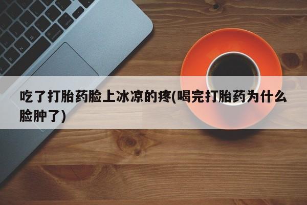 打胎药私人店购买微信吃了打胎药脸上冰凉的疼(喝完打胎药为什么脸肿了)