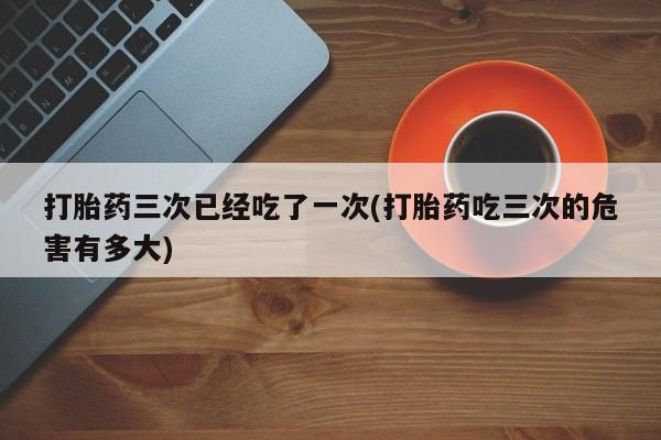 打胎药私人店购买微信打胎药三次已经吃了一次(打胎药吃三次的危害有多大)