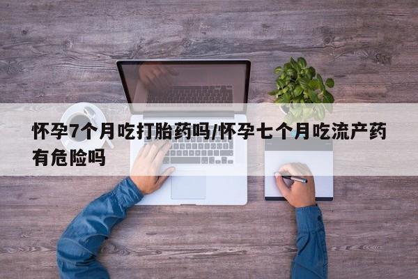 打胎药私人店购买微信怀孕7个月吃打胎药吗/怀孕七个月吃流产药有危险吗