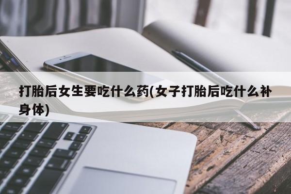 打胎药私人店购买微信打胎后女生要吃什么药(女子打胎后吃什么补身体)