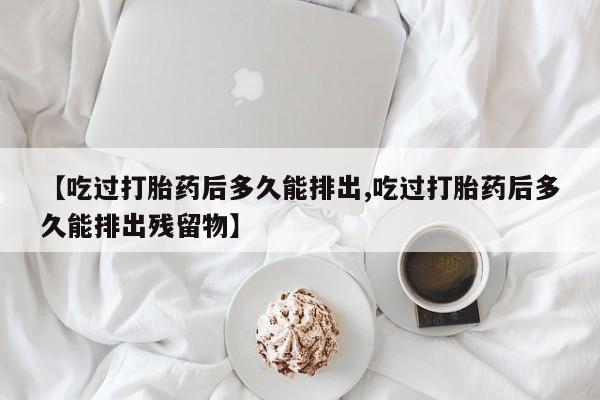 打胎药私人店购买微信【吃过打胎药后多久能排出,吃过打胎药后多久能排出残留物】