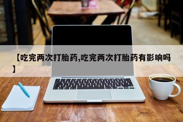 打胎药私人店购买微信【吃完两次打胎药,吃完两次打胎药有影响吗】