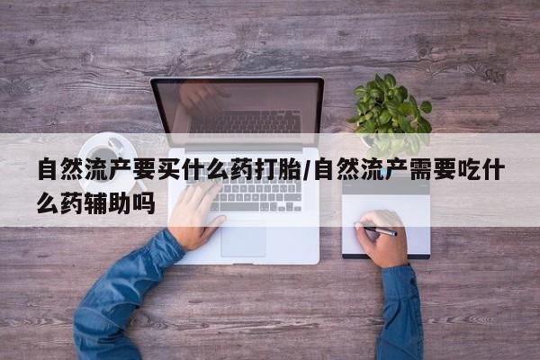 打胎药私人店购买微信自然流产要买什么药打胎/自然流产需要吃什么药辅助吗