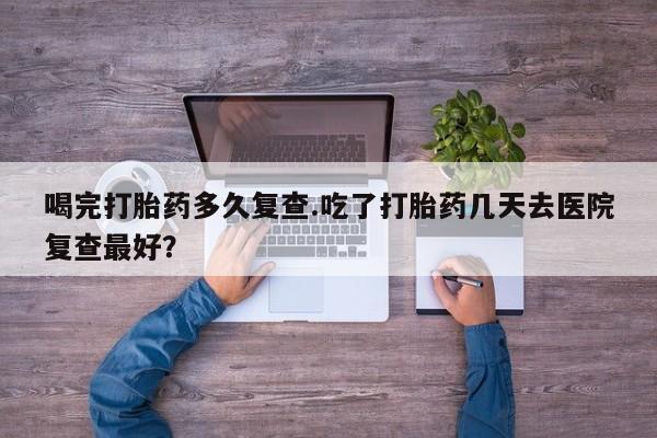 打胎药私人店购买微信喝完打胎药多久复查.吃了打胎药几天去医院复查最好？