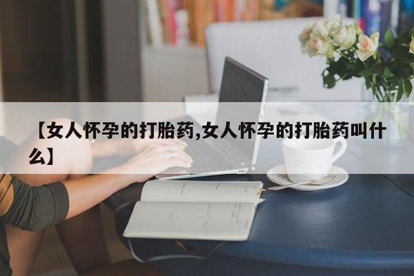 打胎药私人店购买微信【女人怀孕的打胎药,女人怀孕的打胎药叫什么】