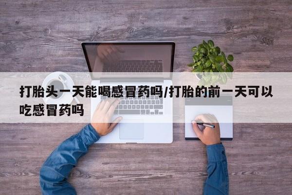 打胎药私人店购买微信打胎头一天能喝感冒药吗/打胎的前一天可以吃感冒药吗
