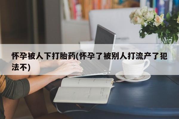 打胎药私人店购买微信怀孕被人下打胎药(怀孕了被别人打流产了犯法不)