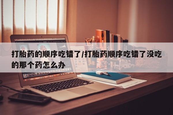 打胎药私人店购买微信打胎药的顺序吃错了/打胎药顺序吃错了没吃的那个药怎么办