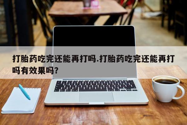 打胎药私人店购买微信打胎药吃完还能再打吗.打胎药吃完还能再打吗有效果吗？