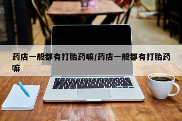 打胎药私人店购买微信药店一般都有打胎药嘛/药店一般都有打胎药嘛