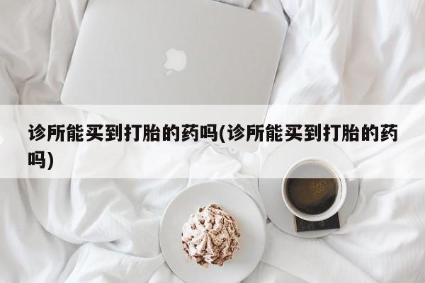 打胎药私人店购买微信诊所能买到打胎的药吗(诊所能买到打胎的药吗)
