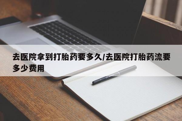 打胎药私人店购买微信去医院拿到打胎药要多久/去医院打胎药流要多少费用