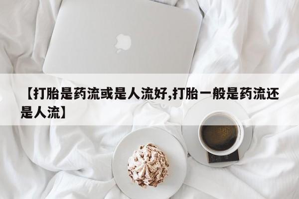 打胎药私人店购买微信【打胎是药流或是人流好,打胎一般是药流还是人流】