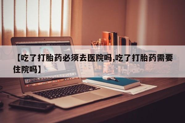 打胎药私人店购买微信【吃了打胎药必须去医院吗,吃了打胎药需要住院吗】