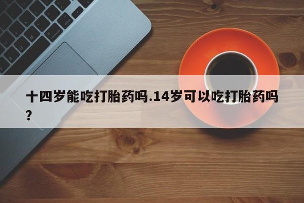 打胎药私人店购买微信十四岁能吃打胎药吗.14岁可以吃打胎药吗？