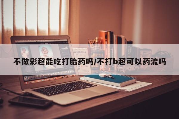 打胎药私人店购买微信不做彩超能吃打胎药吗/不打b超可以药流吗