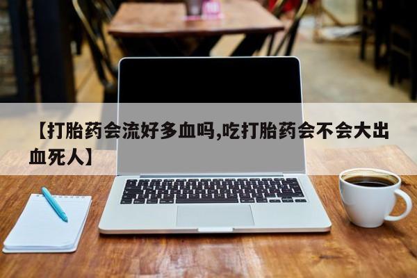 打胎药私人店购买微信【打胎药会流好多血吗,吃打胎药会不会大出血死人】