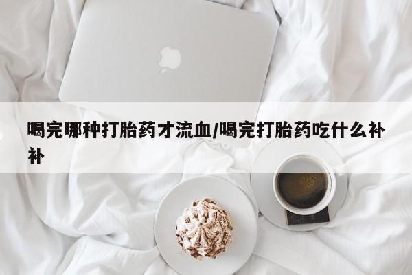 打胎药私人店购买微信喝完哪种打胎药才流血/喝完打胎药吃什么补补