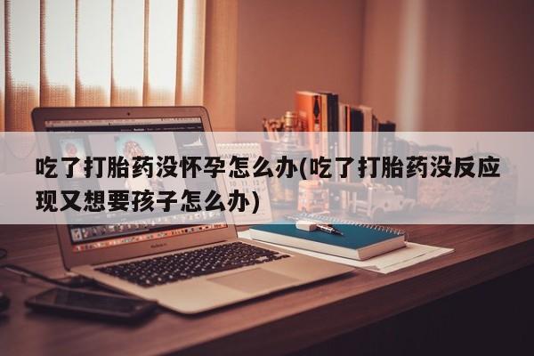 打胎药私人店购买微信吃了打胎药没怀孕怎么办(吃了打胎药没反应现又想要孩子怎么办)