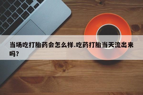 打胎药私人店购买微信当场吃打胎药会怎么样.吃药打胎当天流出来吗？