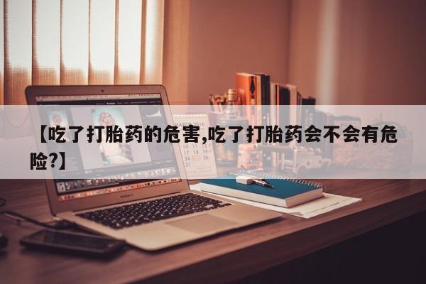 打胎药私人店购买微信【吃了打胎药的危害,吃了打胎药会不会有危险?】