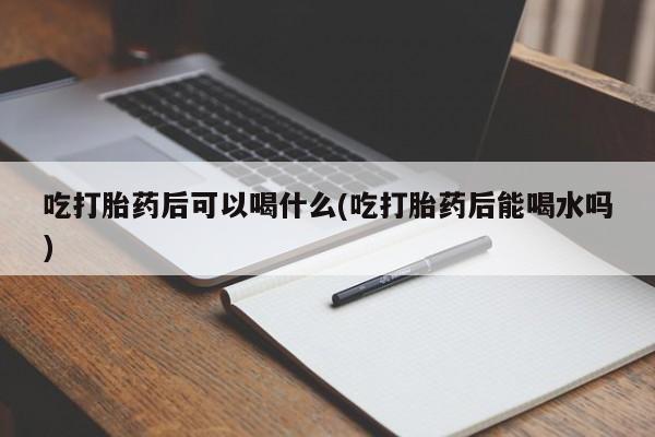 打胎药私人店购买微信吃打胎药后可以喝什么(吃打胎药后能喝水吗)