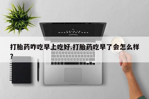 打胎药私人店购买微信打胎药咋吃早上吃好.打胎药吃早了会怎么样？
