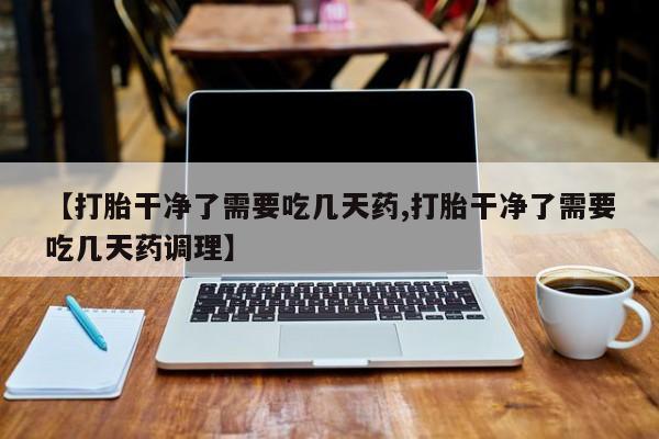 打胎药私人店购买微信【打胎干净了需要吃几天药,打胎干净了需要吃几天药调理】