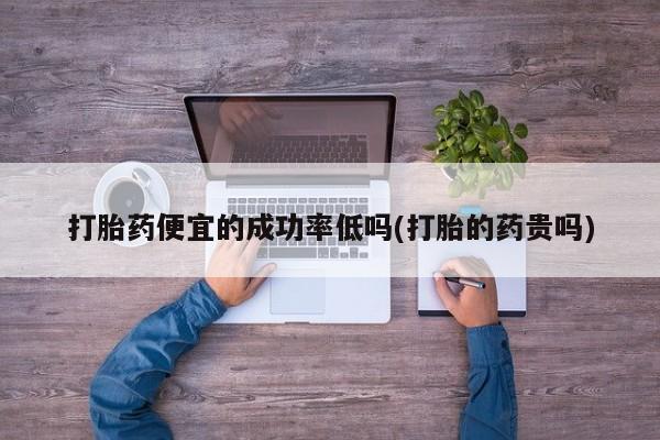 打胎药私人店购买微信打胎药便宜的成功率低吗(打胎的药贵吗)