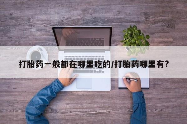打胎药私人店购买微信打胎药一般都在哪里吃的/打胎药哪里有?