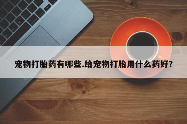 打胎药私人店购买微信宠物打胎药有哪些.给宠物打胎用什么药好？