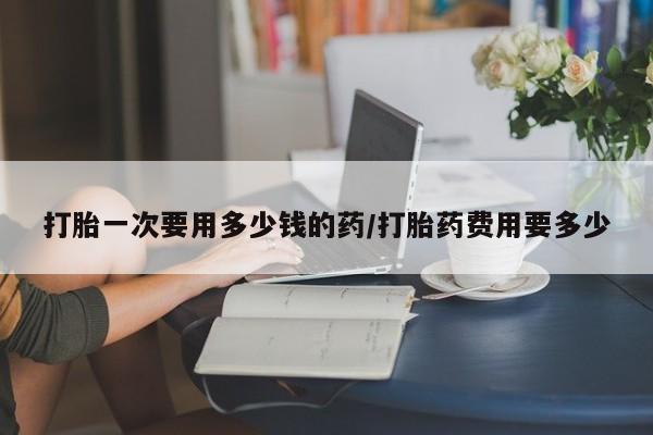 打胎药私人店购买微信打胎一次要用多少钱的药/打胎药费用要多少
