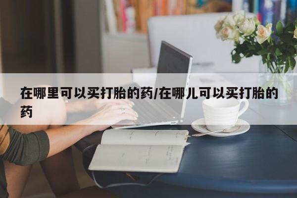 打胎药私人店购买微信在哪里可以买打胎的药/在哪儿可以买打胎的药