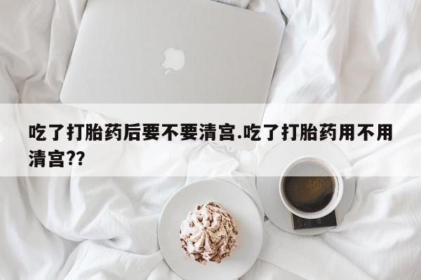 打胎药私人店购买微信吃了打胎药后要不要清宫.吃了打胎药用不用清宫?？
