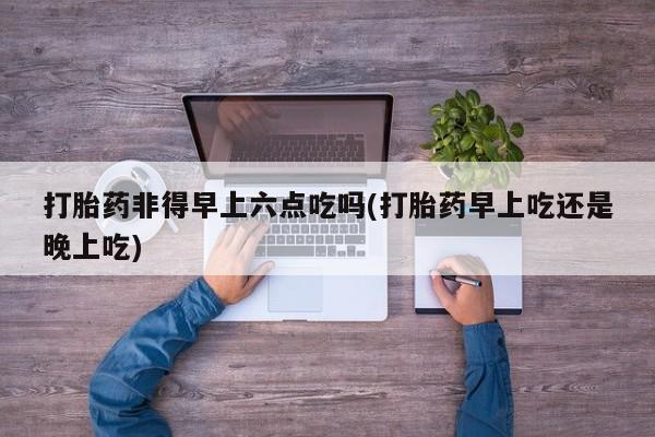 打胎药私人店购买微信打胎药非得早上六点吃吗(打胎药早上吃还是晚上吃)
