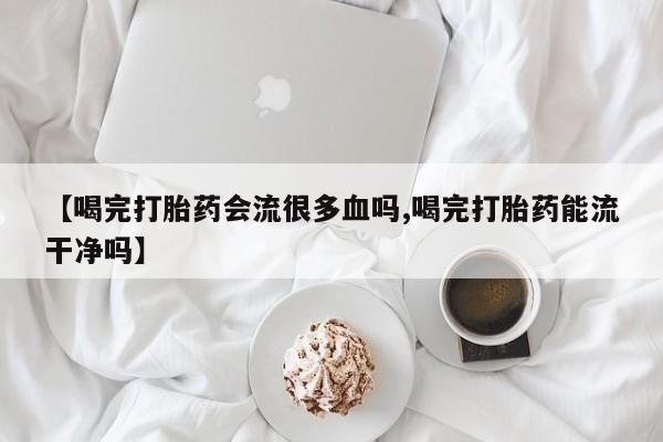 打胎药私人店购买微信【喝完打胎药会流很多血吗,喝完打胎药能流干净吗】